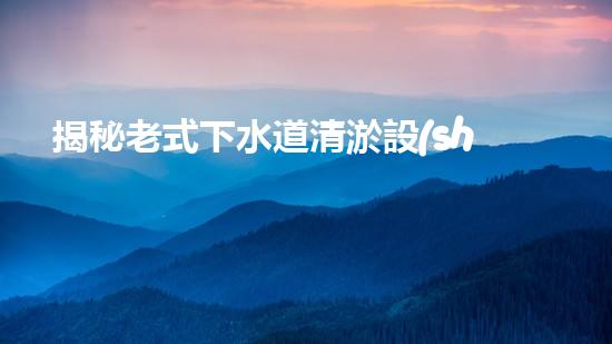 揭秘老式下水道清淤設(shè)備的神秘面紗！